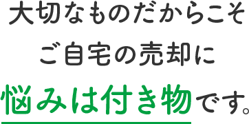 大切なものだからこそご自宅の売却に悩みは付き物です。